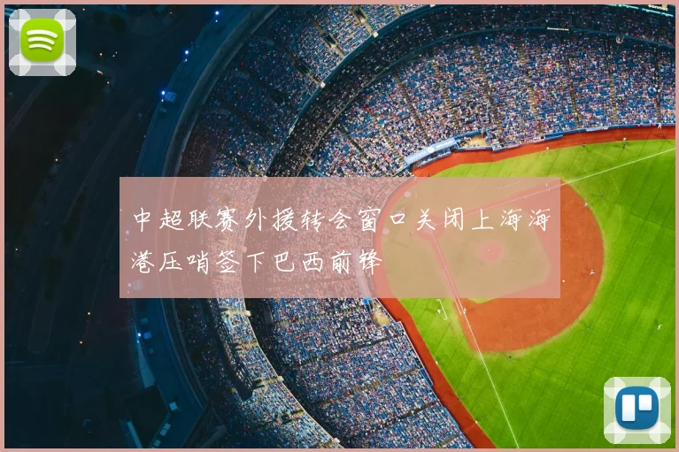 中超联赛外援转会窗口关闭上海海港压哨签下巴西前锋