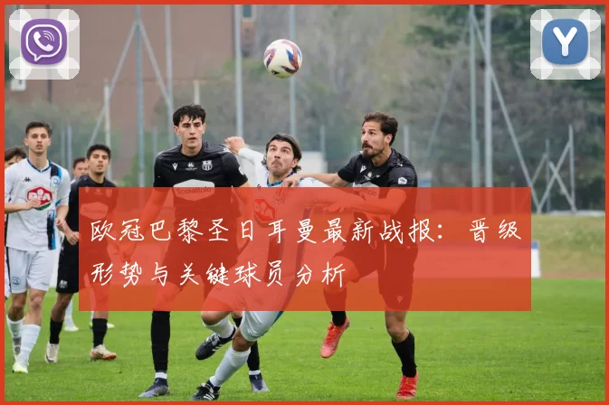 欧冠巴黎圣日耳曼最新战报：晋级形势与关键球员分析