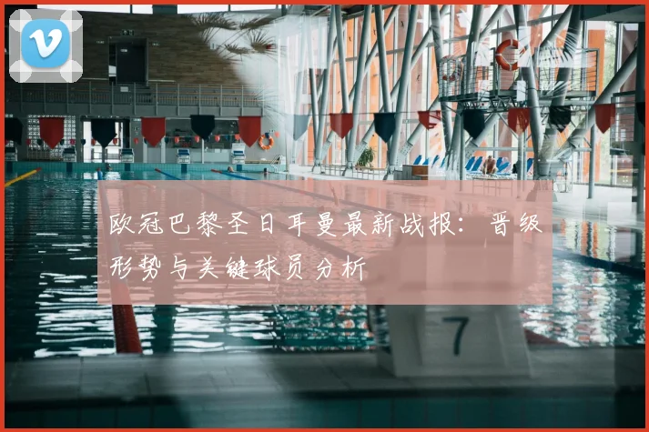 欧冠巴黎圣日耳曼最新战报：晋级形势与关键球员分析