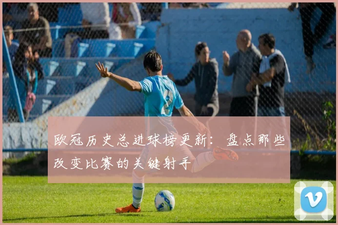 欧冠历史总进球榜更新：盘点那些改变比赛的关键射手