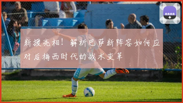 新援亮相！解析巴萨新阵容如何应对后梅西时代的战术变革