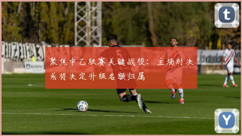 聚焦中乙联赛关键战役：主场对决或将决定升级名额归属