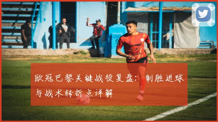 欧冠巴黎关键战役复盘：制胜进球与战术转折点详解